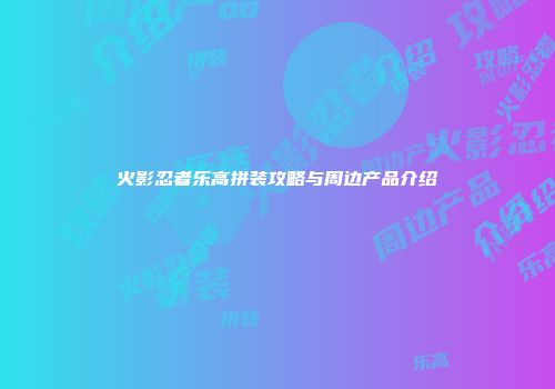 火影忍者乐高拼装攻略与周边产品介绍