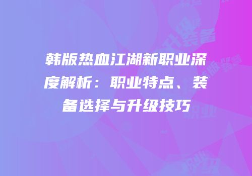 韩版热血江湖新职业深度解析：职业特点、装备选择与升级技巧
