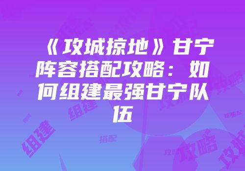 《攻城掠地》甘宁阵容搭配攻略：如何组建最强甘宁队伍
