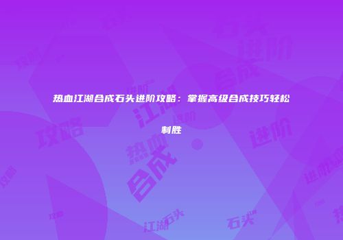 热血江湖合成石头进阶攻略：掌握高级合成技巧轻松制胜
