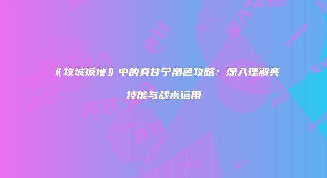 《攻城掠地》中的真甘宁角色攻略：深入理解其技能与战术运用