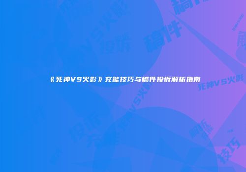 《死神VS火影》充能技巧与稿件投诉解析指南
