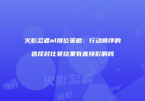 火影忍者ol排位策略：行动顺序的选择对比赛结果有直接影响吗