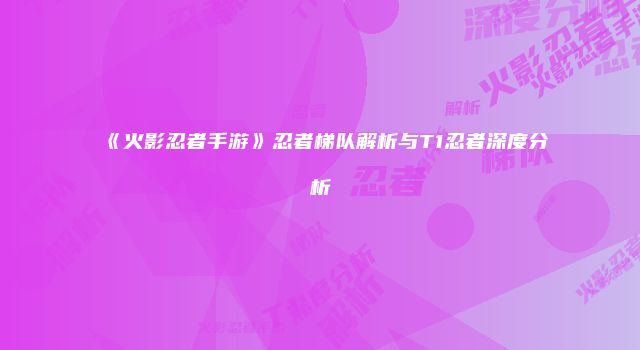 《火影忍者手游》忍者梯队解析与T1忍者深度分析