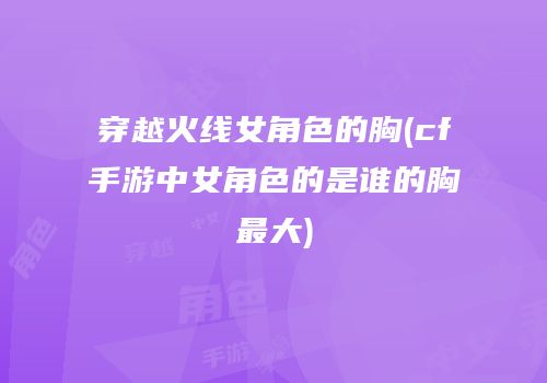 穿越火线女角色的胸(cf手游中女角色的是谁的胸最大)