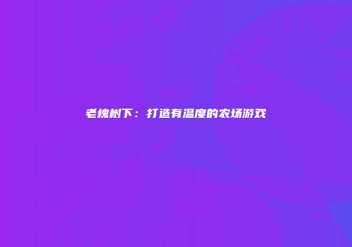 老槐树下：打造有温度的农场游戏