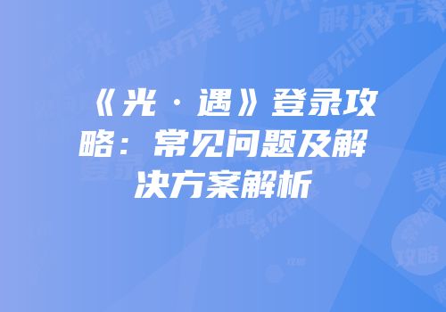 《光·遇》登录攻略：常见问题及解决方案解析