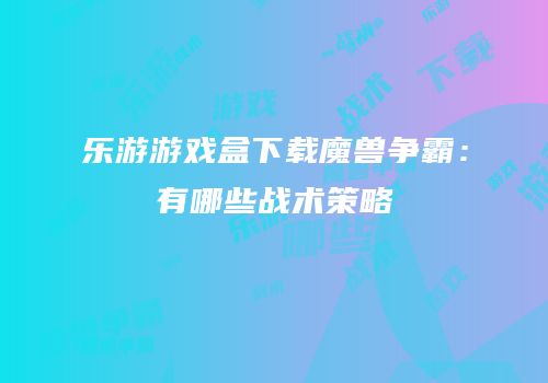 乐游游戏盒下载魔兽争霸：有哪些战术策略