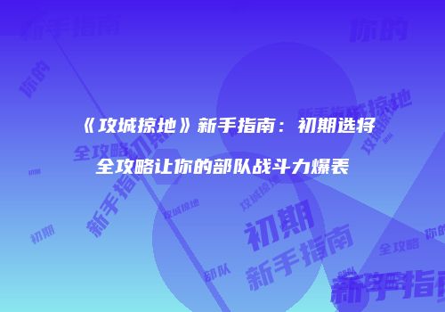 《攻城掠地》新手指南：初期选将全攻略让你的部队战斗力爆表