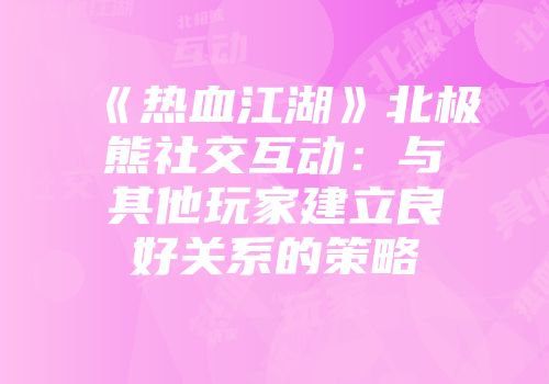 《热血江湖》北极熊社交互动：与其他玩家建立良好关系的策略