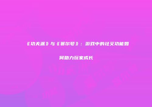 《功夫派》与《赛尔号》：游戏中的社交功能如何助力玩家成长