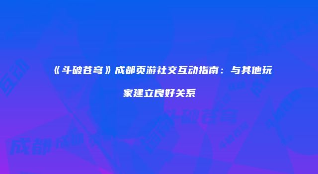 《斗破苍穹》成都页游社交互动指南：与其他玩家建立良好关系
