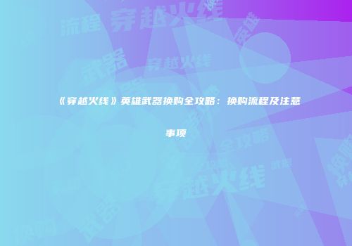 《穿越火线》英雄武器换购全攻略：换购流程及注意事项