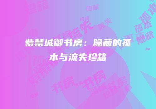 紫禁城御书房：隐藏的孤本与流失珍籍