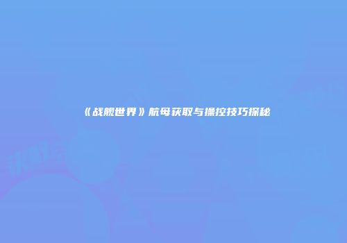 《战舰世界》航母获取与操控技巧探秘