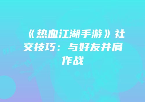 《热血江湖手游》社交技巧：与好友并肩作战