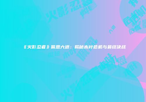 《火影忍者》佩恩六道：揭秘木叶危机与最终决战
