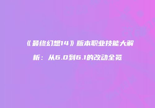 《最终幻想14》版本职业技能大解析：从6.0到6.1的改动全览