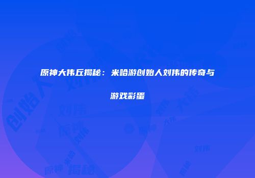 原神大伟丘揭秘：米哈游创始人刘伟的传奇与游戏彩蛋
