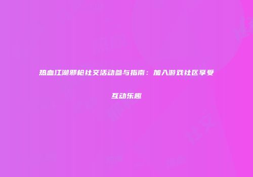 热血江湖邪枪社交活动参与指南：加入游戏社区享受互动乐趣