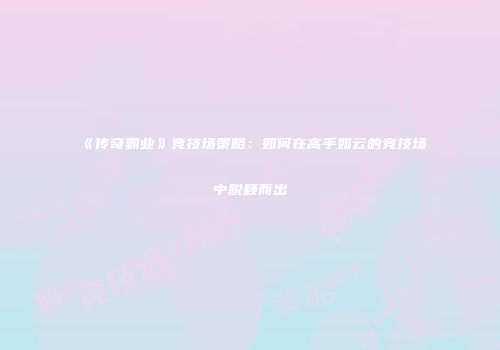 《传奇霸业》竞技场策略:如何在高手如云的竞技场中脱颖而出