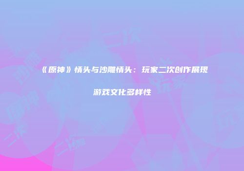 《原神》情头与沙雕情头：玩家二次创作展现游戏文化多样性