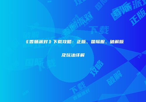 《香肠派对》下载攻略：正版、国际服、破解版及玩法详解