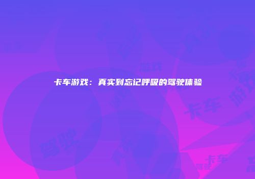 卡车游戏：真实到忘记呼吸的驾驶体验