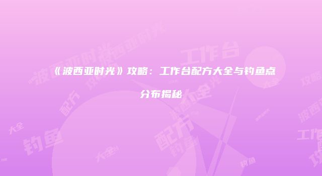 《波西亚时光》攻略：工作台配方大全与钓鱼点分布揭秘