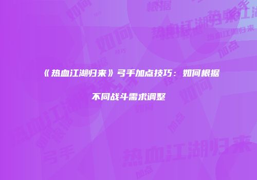 《热血江湖归来》弓手加点技巧：如何根据不同战斗需求调整