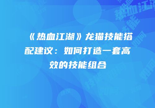 《热血江湖》龙猫技能搭配建议：如何打造一套高效的技能组合