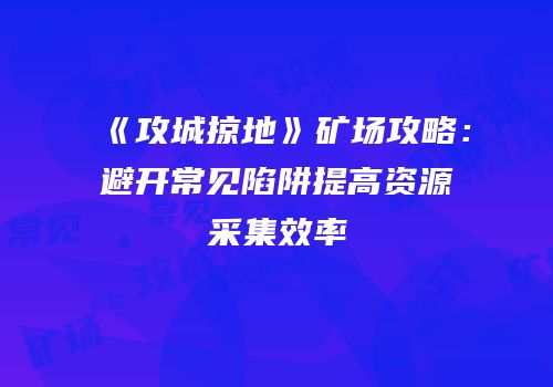《攻城掠地》矿场攻略：避开常见陷阱提高资源采集效率