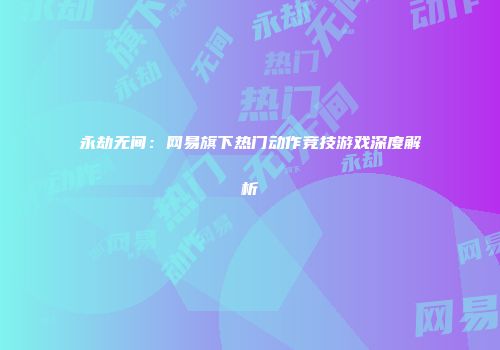 永劫无间：网易旗下热门动作竞技游戏深度解析