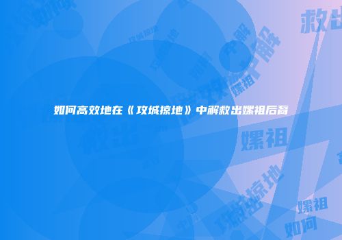 如何高效地在《攻城掠地》中解救出嫘祖后裔