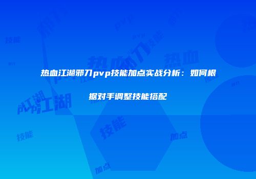 热血江湖邪刀pvp技能加点实战分析：如何根据对手调整技能搭配