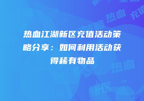 热血江湖新区充值活动策略分享：如何利用活动获得稀有物品