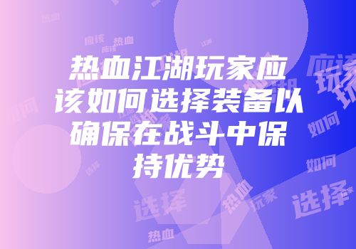 热血江湖玩家应该如何选择装备以确保在战斗中保持优势