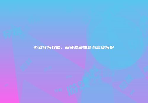 游戏穿搭攻略：解锁隐藏机制与高级搭配