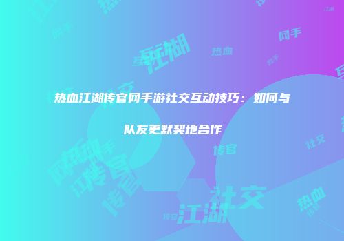 热血江湖传官网手游社交互动技巧：如何与队友更默契地合作