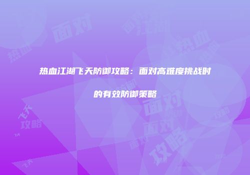热血江湖飞天防御攻略：面对高难度挑战时的有效防御策略