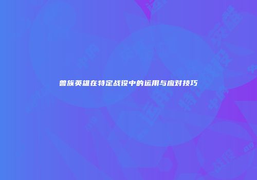 兽族英雄在特定战役中的运用与应对技巧