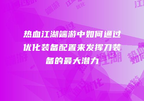热血江湖端游中如何通过优化装备配置来发挥刀装备的最大潜力