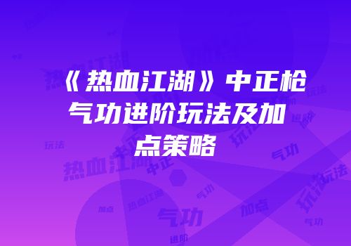 《热血江湖》中正枪气功进阶玩法及加点策略