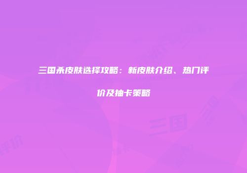 三国杀皮肤选择攻略：新皮肤介绍、热门评价及抽卡策略