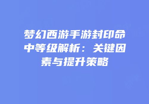 梦幻西游手游封印命中等级解析：关键因素与提升策略