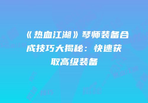 《热血江湖》琴师装备合成技巧大揭秘：快速获取高级装备