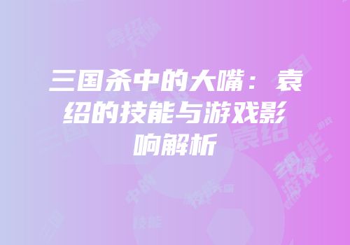 三国杀中的大嘴：袁绍的技能与游戏影响解析
