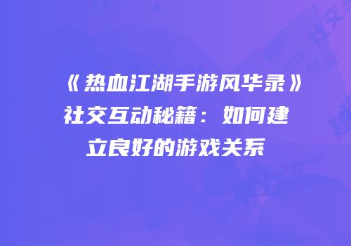 《热血江湖手游风华录》社交互动秘籍：如何建立良好的游戏关系