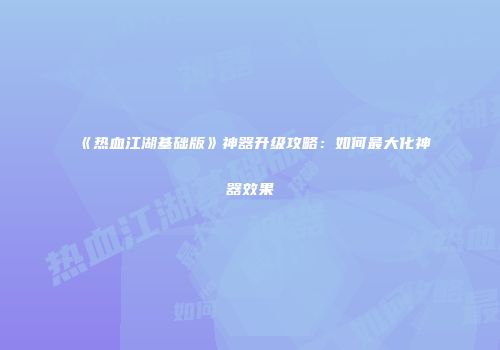 《热血江湖基础版》神器升级攻略：如何最大化神器效果