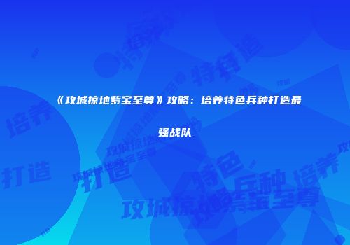《攻城掠地紫宝至尊》攻略：培养特色兵种打造最强战队